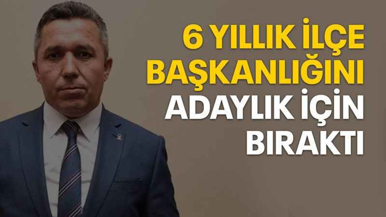 6 yıllık ilçe başkanlığını adaylık için bıraktı